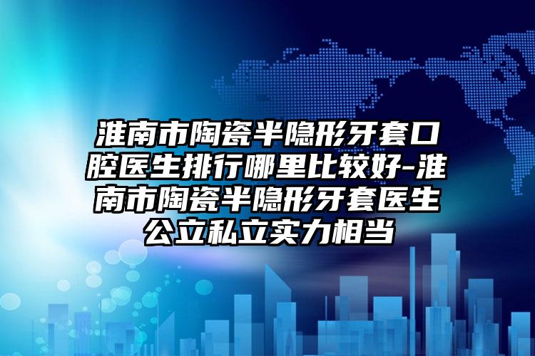 淮南市陶瓷半隐形牙套口腔医生排行哪里比较好-淮南市陶瓷半隐形牙套医生公立私立实力相当