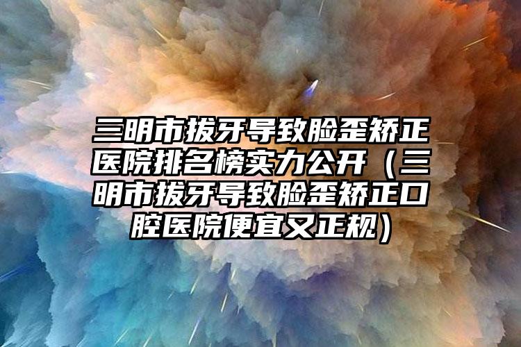 三明市拔牙导致脸歪矫正医院排名榜实力公开（三明市拔牙导致脸歪矫正口腔医院便宜又正规）