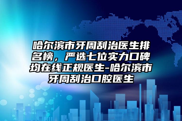 哈尔滨市牙周刮治医生排名榜，严选七位实力口碑均在线正规医生-哈尔滨市牙周刮治口腔医生