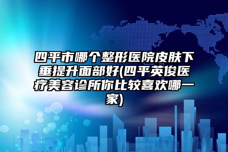 四平市哪个整形医院皮肤下垂提升面部好(四平英俊医疗美容诊所你比较喜欢哪一家)