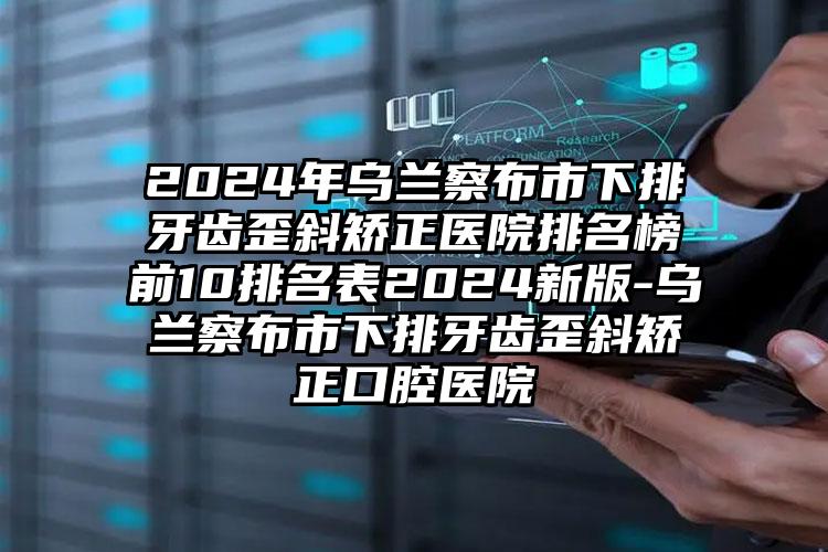 2024年乌兰察布市下排牙齿歪斜矫正医院排名榜前10排名表2024新版-乌兰察布市下排牙齿歪斜矫正口腔医院