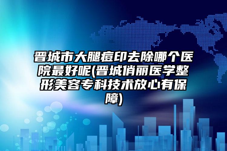 晋城市大腿痘印去除哪个医院最好呢(晋城俏丽医学整形美容专科技术放心有保障)