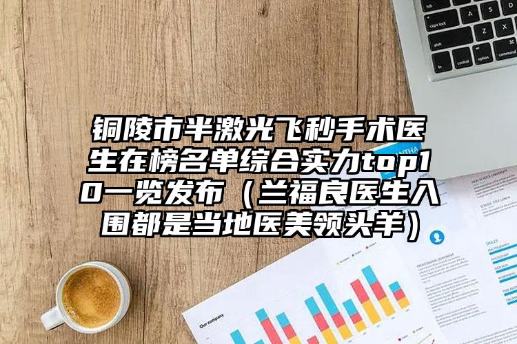 铜陵市半激光飞秒手术医生在榜名单综合实力top10一览发布（兰福良医生入围都是当地医美领头羊）