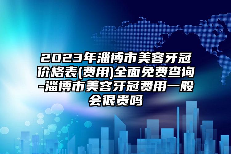 2023年淄博市美容牙冠价格表(费用)全面免费查询-淄博市美容牙冠费用一般会很贵吗