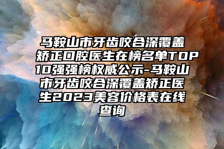 马鞍山市牙齿咬合深覆盖矫正口腔医生在榜名单TOP10强强榜权威公示-马鞍山市牙齿咬合深覆盖矫正医生2023美容价格表在线查询