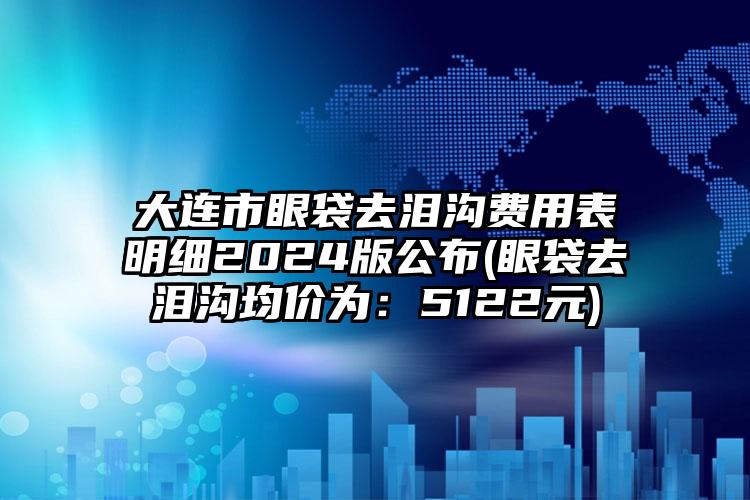 大连市眼袋去泪沟费用表明细2024版公布(眼袋去泪沟均价为：5122元)