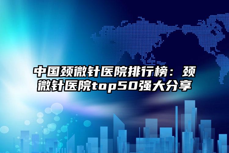 中国颈微针医院排行榜：颈微针医院top50强大分享