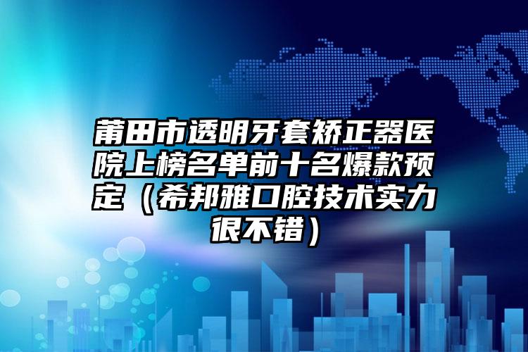 莆田市透明牙套矫正器医院上榜名单前十名爆款预定（希邦雅口腔技术实力很不错）