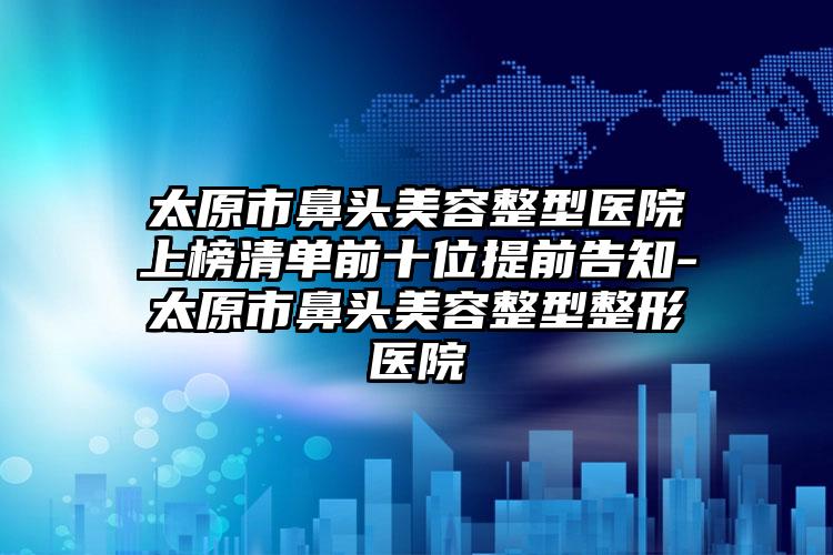 太原市鼻头美容整型医院上榜清单前十位提前告知-太原市鼻头美容整型整形医院