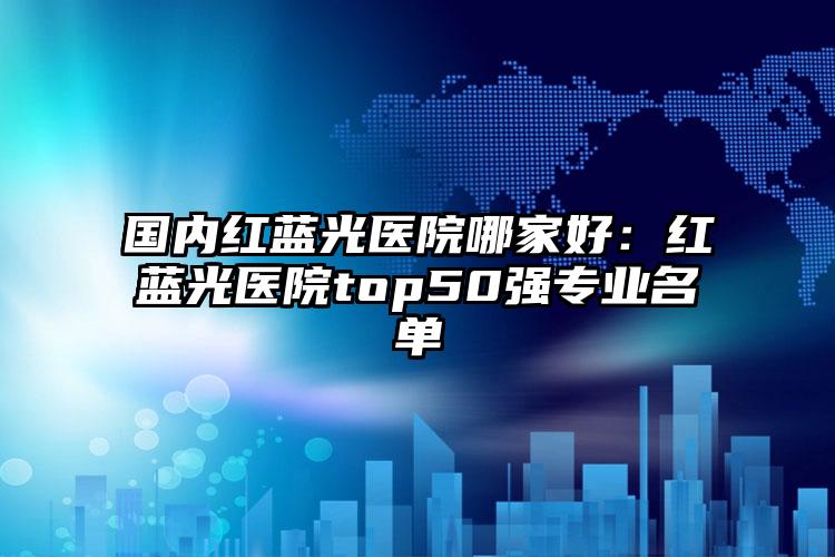 国内红蓝光医院哪家好：红蓝光医院top50强专业名单