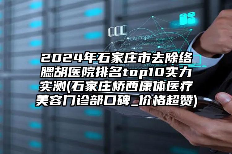 2024年石家庄市去除络腮胡医院排名top10实力实测(石家庄桥西康体医疗美容门诊部口碑_价格超赞)