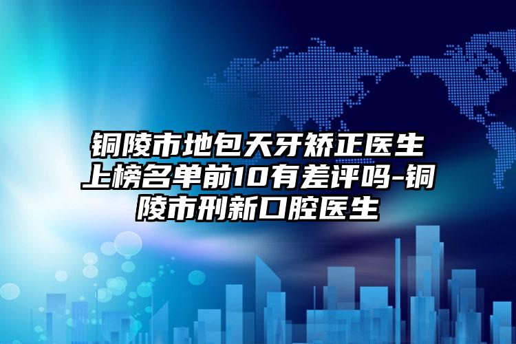 铜陵市地包天牙矫正医生上榜名单前10有差评吗-铜陵市刑新口腔医生