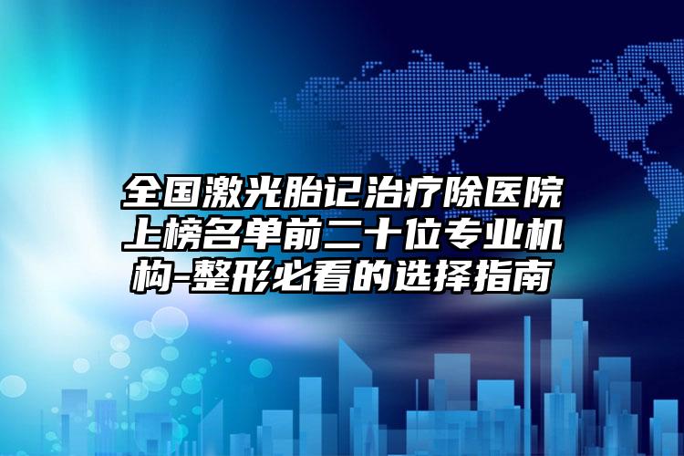 全国激光胎记治疗除医院上榜名单前二十位专业机构-整形必看的选择指南