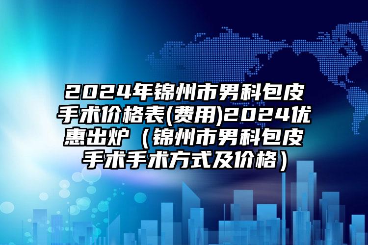 2024年锦州市男科包皮手术价格表(费用)2024优惠出炉（锦州市男科包皮手术手术方式及价格）