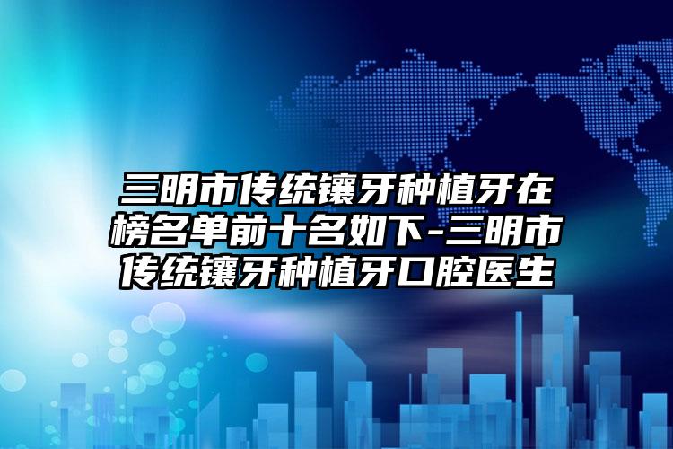 三明市传统镶牙种植牙在榜名单前十名如下-三明市传统镶牙种植牙口腔医生