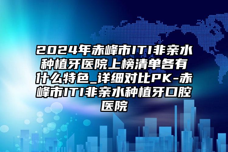 2024年赤峰市ITI非亲水种植牙医院上榜清单各有什么特色_详细对比PK-赤峰市ITI非亲水种植牙口腔医院