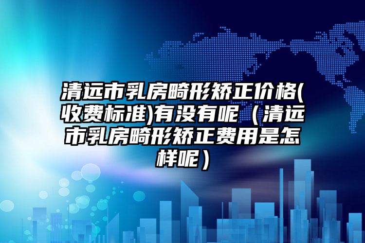 清远市乳房畸形矫正价格(收费标准)有没有呢（清远市乳房畸形矫正费用是怎样呢）