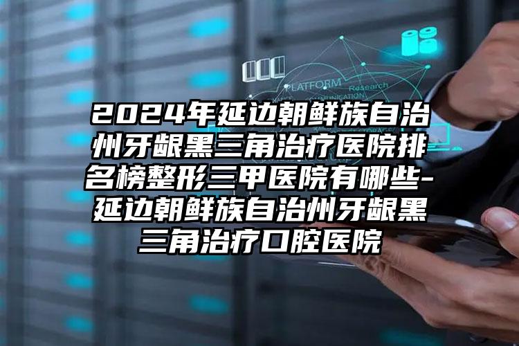 2024年延边朝鲜族自治州牙龈黑三角治疗医院排名榜整形三甲医院有哪些-延边朝鲜族自治州牙龈黑三角治疗口腔医院