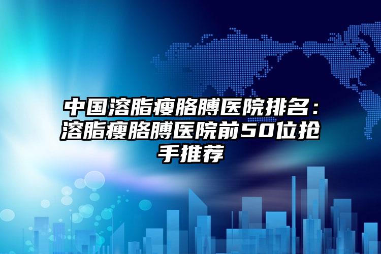 中国溶脂瘦胳膊医院排名：溶脂瘦胳膊医院前50位抢手推荐