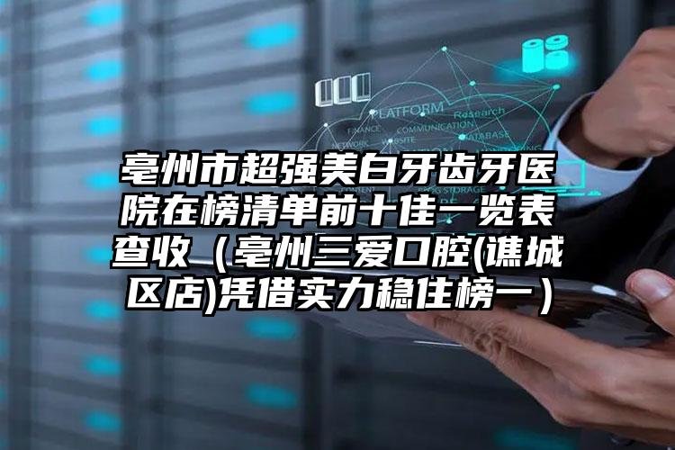 亳州市超强美白牙齿牙医院在榜清单前十佳一览表查收（亳州三爱口腔(谯城区店)凭借实力稳住榜一）