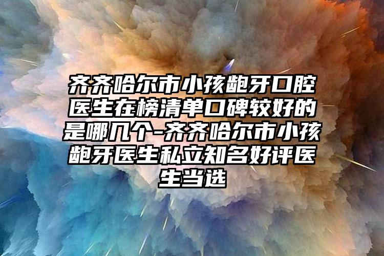 齐齐哈尔市小孩龅牙口腔医生在榜清单口碑较好的是哪几个-齐齐哈尔市小孩龅牙医生私立知名好评医生当选