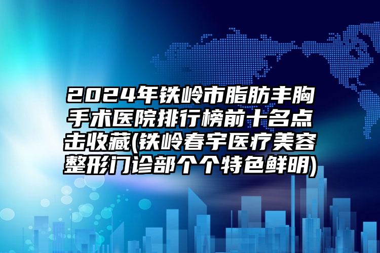 2024年铁岭市脂肪丰胸手术医院排行榜前十名点击收藏(铁岭春宇医疗美容整形门诊部个个特色鲜明)