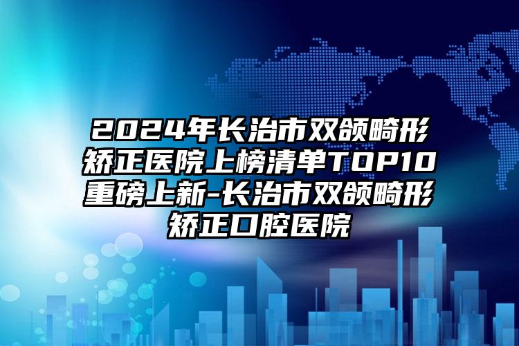 2024年长治市双颌畸形矫正医院上榜清单TOP10重磅上新-长治市双颌畸形矫正口腔医院