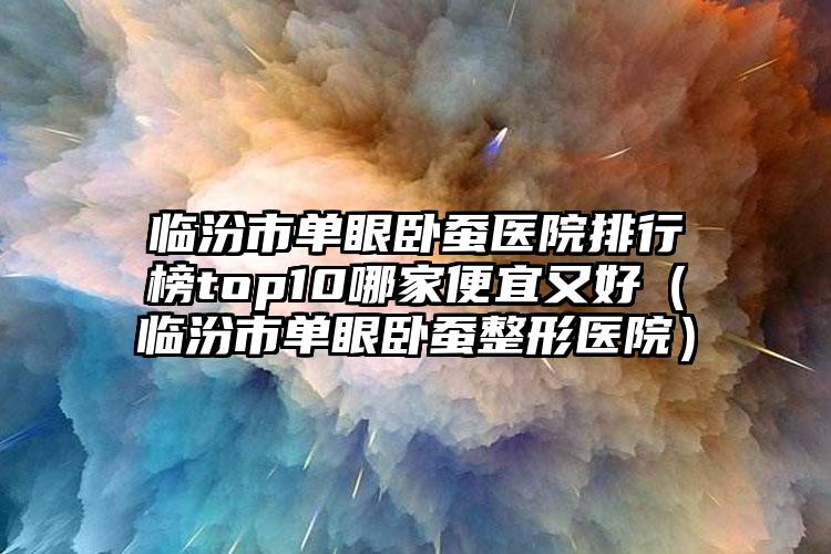 临汾市单眼卧蚕医院排行榜top10哪家便宜又好（临汾市单眼卧蚕整形医院）