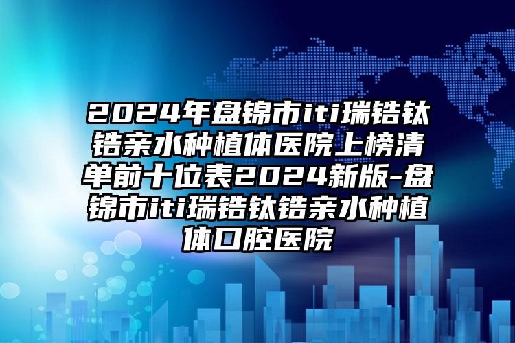 2024年盘锦市iti瑞锆钛锆亲水种植体医院上榜清单前十位表2024新版-盘锦市iti瑞锆钛锆亲水种植体口腔医院