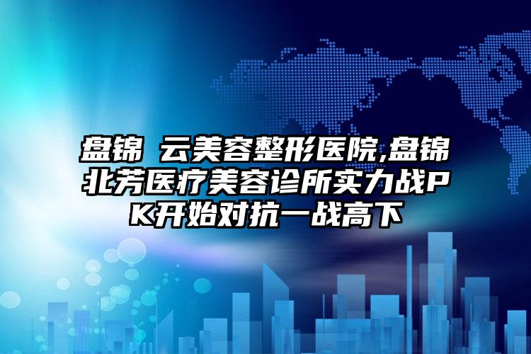 盘锦琇云美容整形医院,盘锦北芳医疗美容诊所实力战PK开始对抗一战高下