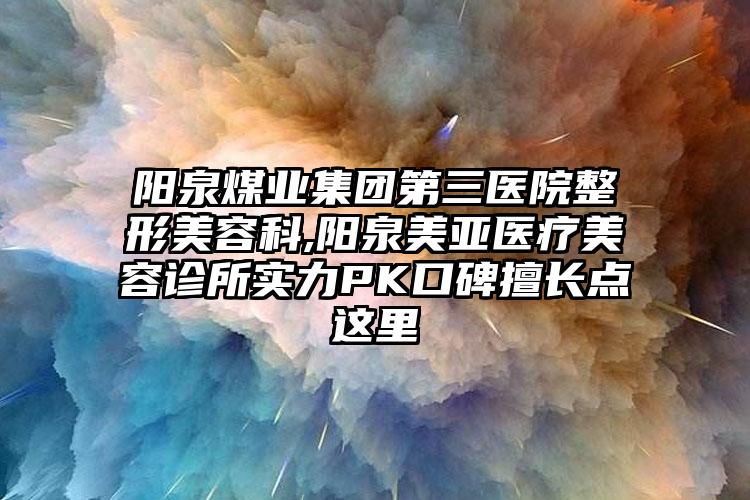 阳泉煤业集团第三医院整形美容科,阳泉美亚医疗美容诊所实力PK口碑擅长点这里