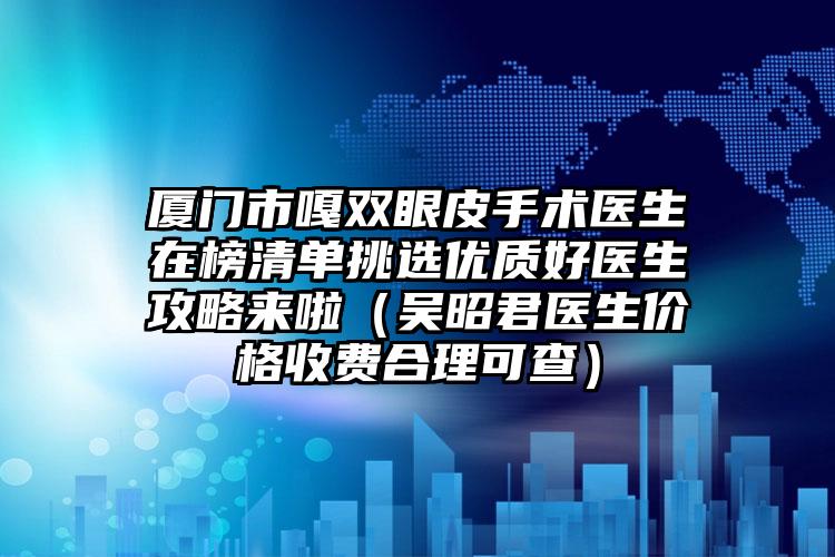 厦门市嘎双眼皮手术医生在榜清单挑选优质好医生攻略来啦（吴昭君医生价格收费合理可查）