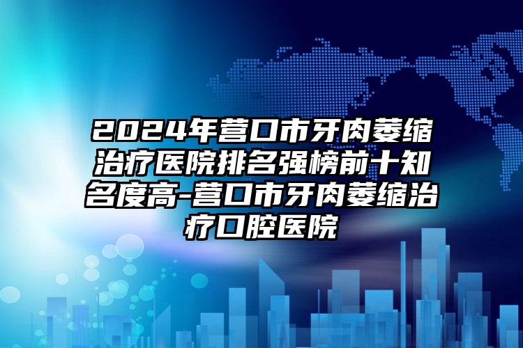 2024年营口市牙肉萎缩治疗医院排名强榜前十知名度高-营口市牙肉萎缩治疗口腔医院