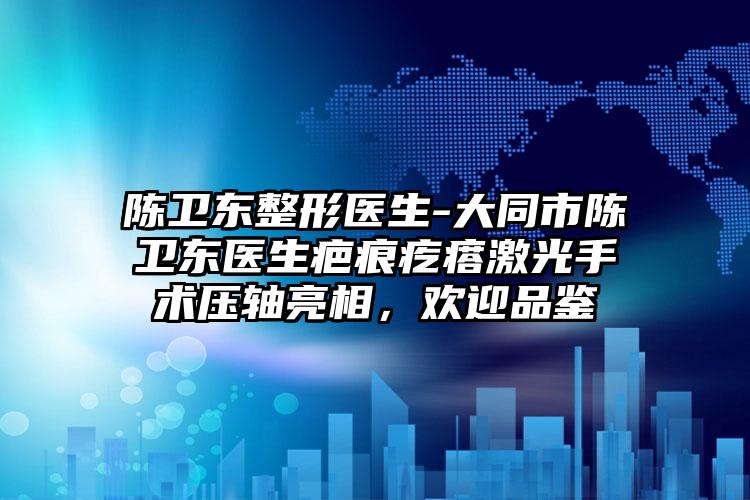 陈卫东整形医生-大同市陈卫东医生疤痕疙瘩激光手术压轴亮相，欢迎品鉴