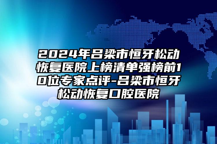 2024年吕梁市恒牙松动恢复医院上榜清单强榜前10位专家点评-吕梁市恒牙松动恢复口腔医院