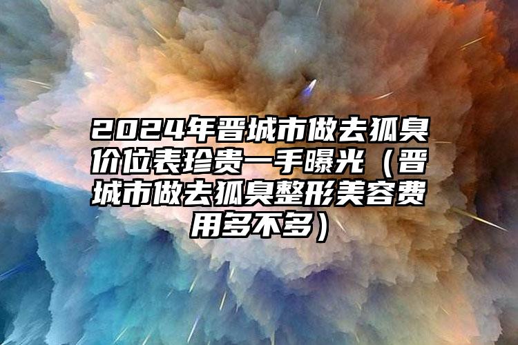 2024年晋城市做去狐臭价位表珍贵一手曝光（晋城市做去狐臭整形美容费用多不多）