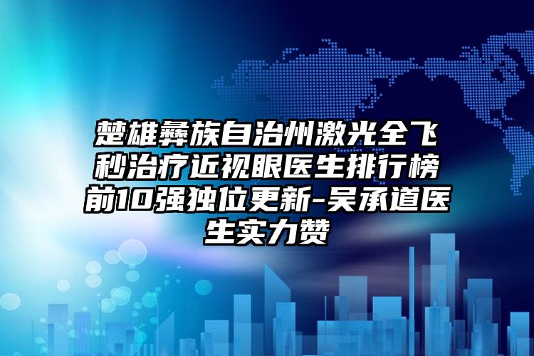 楚雄彝族自治州激光全飞秒治疗近视眼医生排行榜前10强独位更新-吴承道医生实力赞