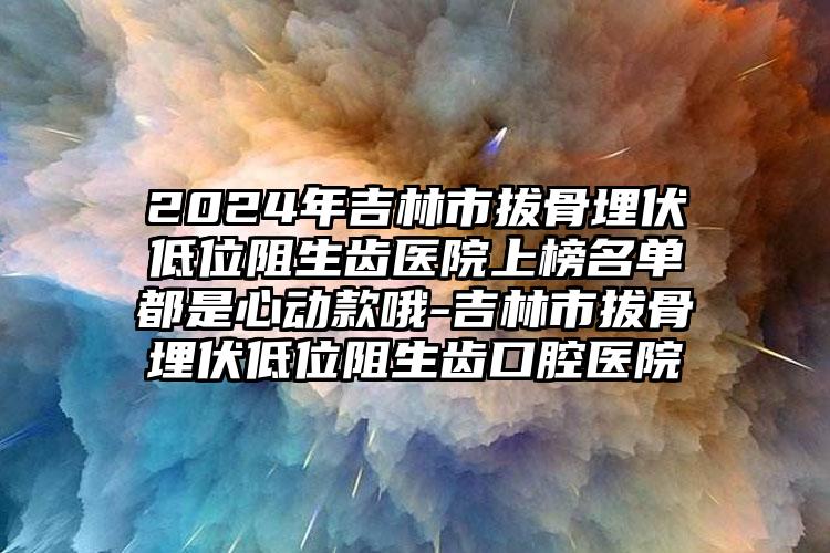 2024年吉林市拔骨埋伏低位阻生齿医院上榜名单都是心动款哦-吉林市拔骨埋伏低位阻生齿口腔医院