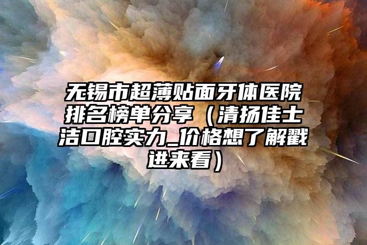 无锡市超薄贴面牙体医院排名榜单分享（清扬佳士洁口腔实力_价格想了解戳进来看）