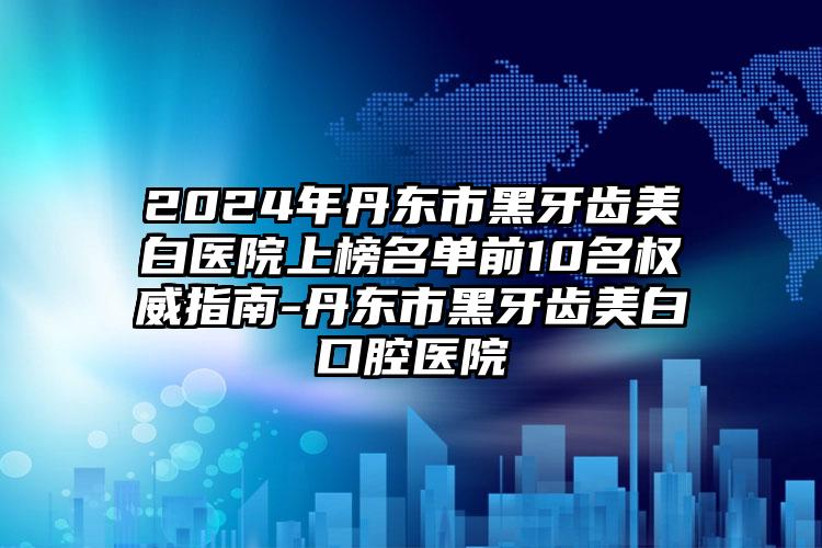 2024年丹东市黑牙齿美白医院上榜名单前10名权威指南-丹东市黑牙齿美白口腔医院