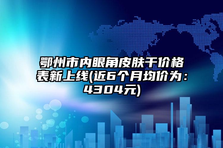 鄂州市内眼角皮肤干价格表新上线(近6个月均价为：4304元)