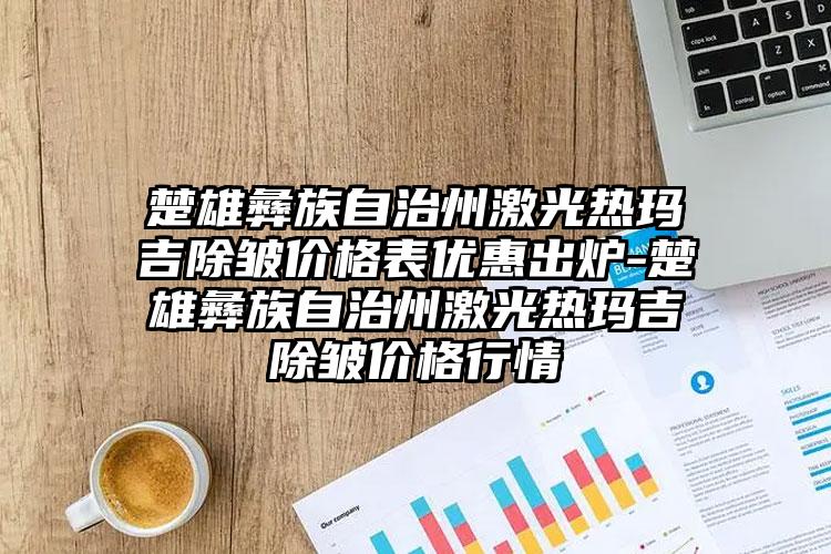 楚雄彝族自治州激光热玛吉除皱价格表优惠出炉-楚雄彝族自治州激光热玛吉除皱价格行情