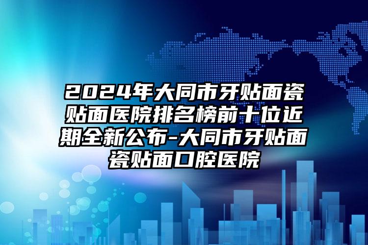 2024年大同市牙贴面瓷贴面医院排名榜前十位近期全新公布-大同市牙贴面瓷贴面口腔医院