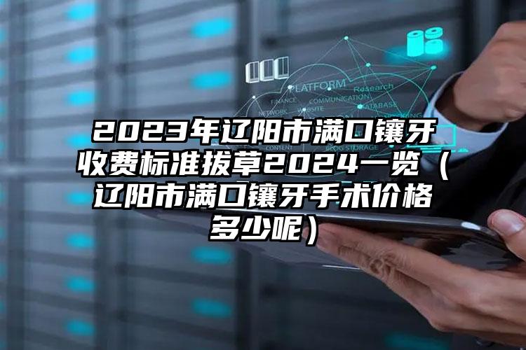 2023年辽阳市满口镶牙收费标准拔草2024一览（辽阳市满口镶牙手术价格多少呢）