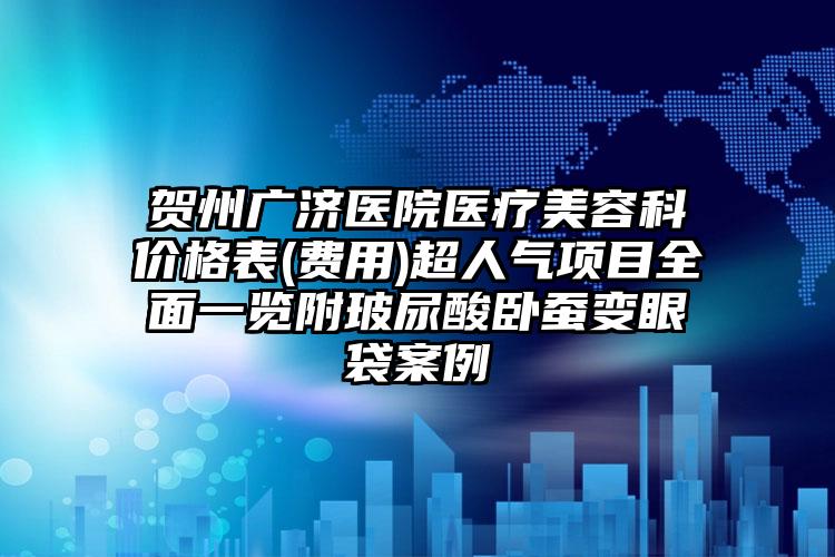 贺州广济医院医疗美容科价格表(费用)超人气项目全面一览附玻尿酸卧蚕变眼袋案例