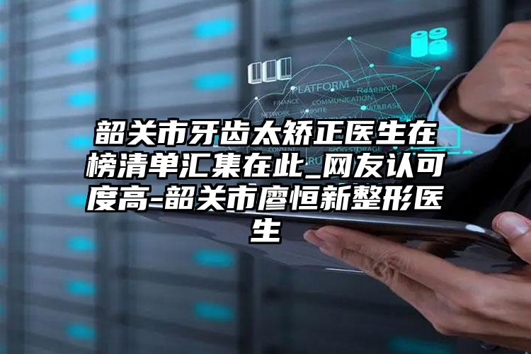 韶关市牙齿太矫正医生在榜清单汇集在此_网友认可度高-韶关市廖恒新整形医生