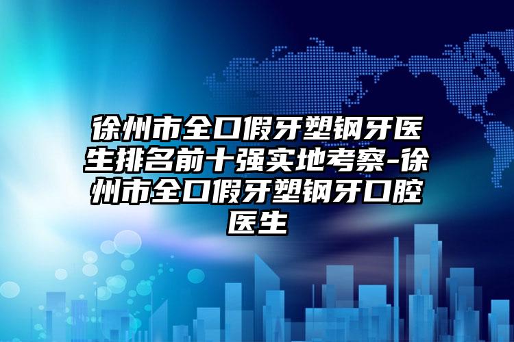 徐州市全口假牙塑钢牙医生排名前十强实地考察-徐州市全口假牙塑钢牙口腔医生