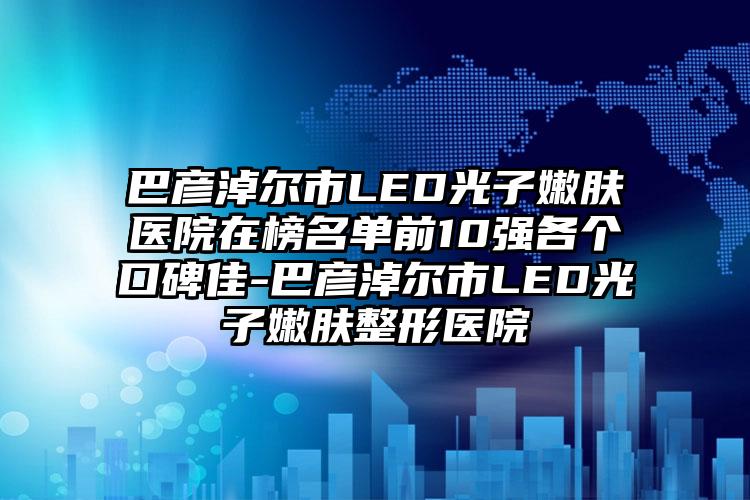 巴彦淖尔市LED光子嫩肤医院在榜名单前10强各个口碑佳-巴彦淖尔市LED光子嫩肤整形医院