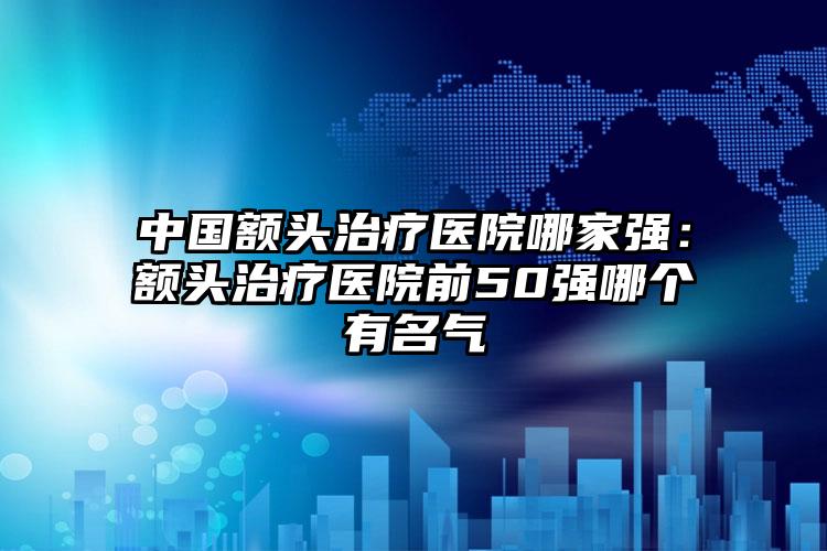 中国额头治疗医院哪家强：额头治疗医院前50强哪个有名气