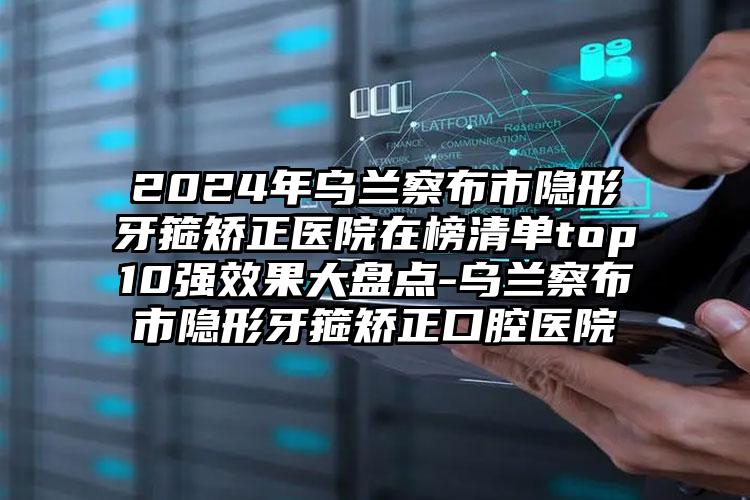 2024年乌兰察布市隐形牙箍矫正医院在榜清单top10强效果大盘点-乌兰察布市隐形牙箍矫正口腔医院